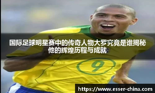 国际足球明星赛中的传奇人物大罗究竟是谁揭秘他的辉煌历程与成就